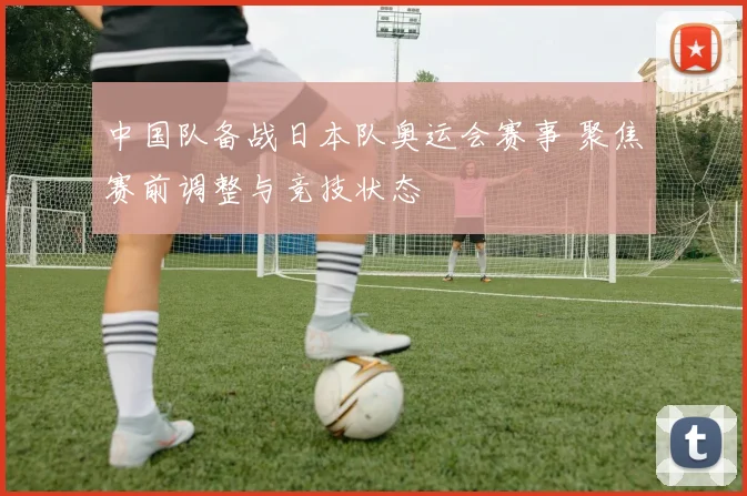中国队备战日本队奥运会赛事 聚焦赛前调整与竞技状态