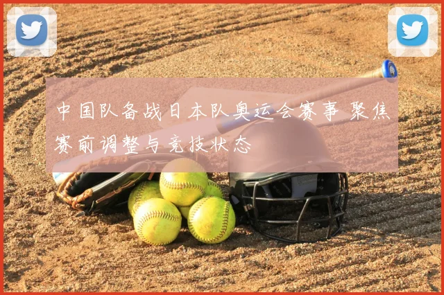 中国队备战日本队奥运会赛事 聚焦赛前调整与竞技状态