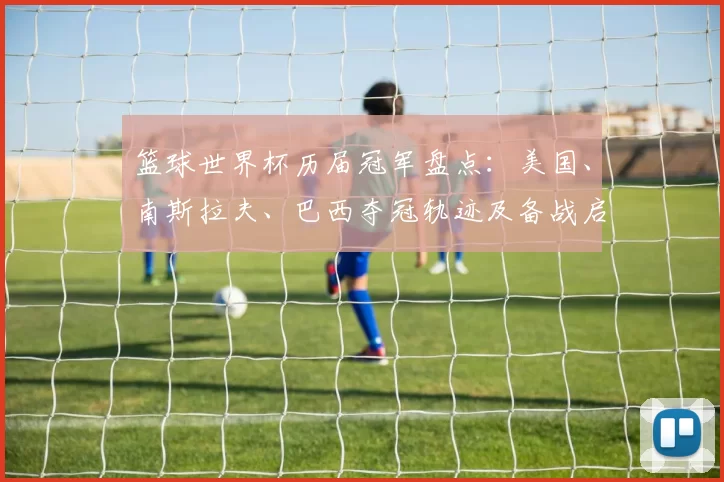 篮球世界杯历届冠军盘点:美国、南斯拉夫、巴西夺冠轨迹及备战启示