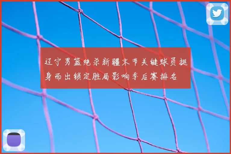 辽宁男篮绝杀新疆末节关键球员挺身而出锁定胜局影响季后赛排名