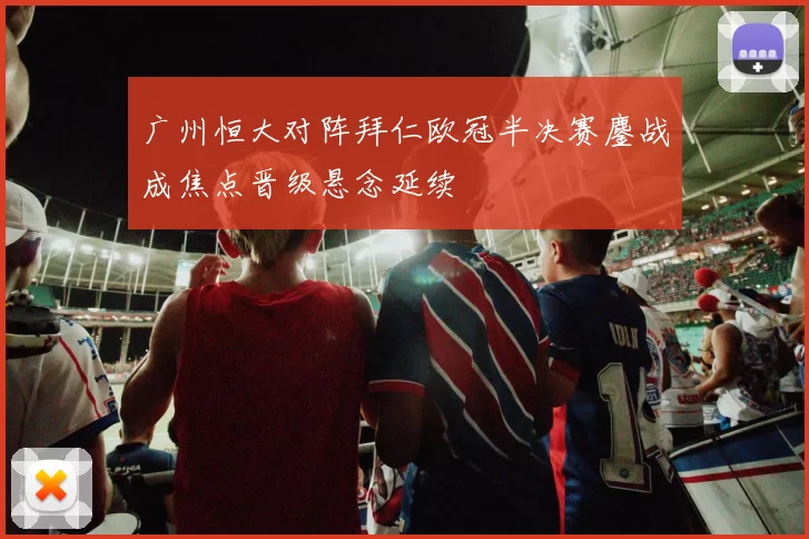 广州恒大对阵拜仁欧冠半决赛鏖战成焦点晋级悬念延续