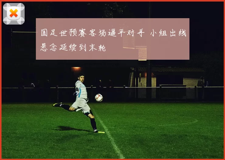 国足世预赛客场逼平对手 小组出线悬念延续到末轮