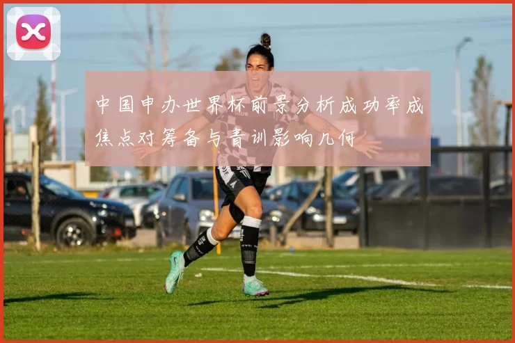 中国申办世界杯前景分析成功率成焦点对筹备与青训影响几何