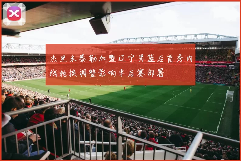 杰里米泰勒加盟辽宁男篮后首秀内线轮换调整影响季后赛部署