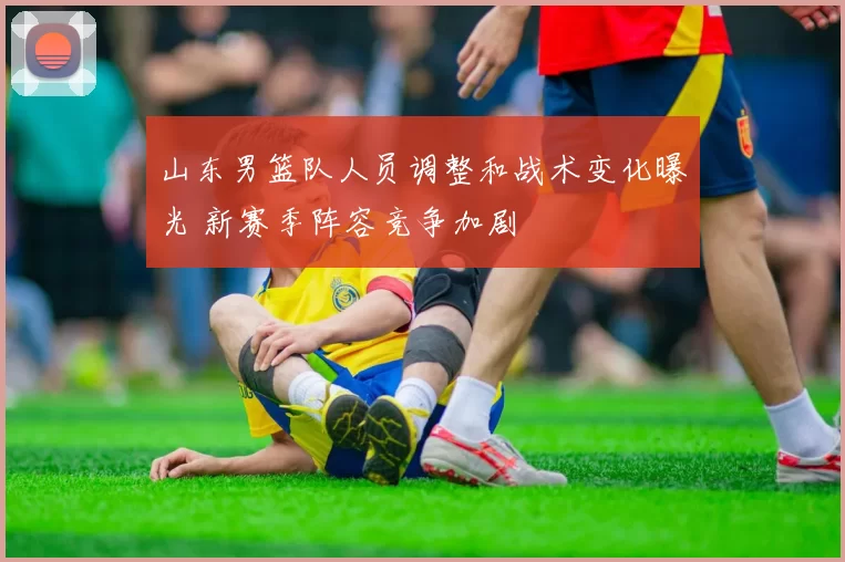 山东男篮队人员调整和战术变化曝光 新赛季阵容竞争加剧