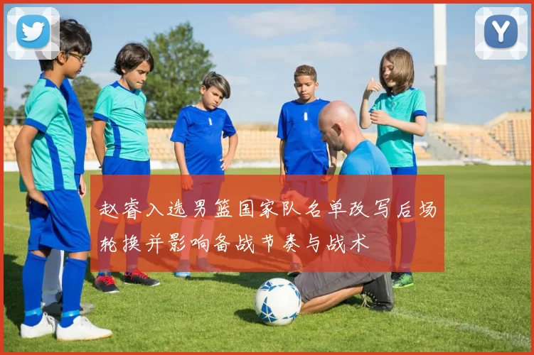 赵睿入选男篮国家队名单改写后场轮换并影响备战节奏与战术