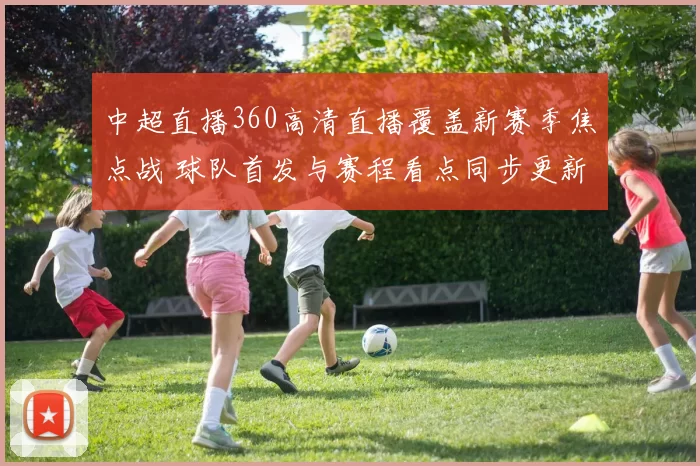 中超直播360高清直播覆盖新赛季焦点战 球队首发与赛程看点同步更新