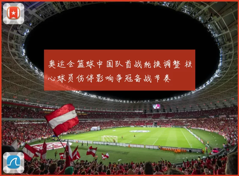 奥运会篮球中国队首战轮换调整 核心球员伤停影响争冠备战节奏