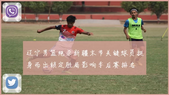 辽宁男篮绝杀新疆末节关键球员挺身而出锁定胜局影响季后赛排名