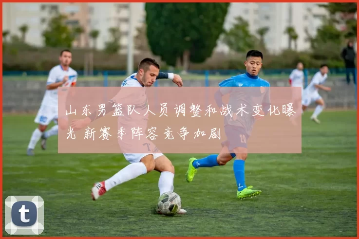 山东男篮队人员调整和战术变化曝光 新赛季阵容竞争加剧