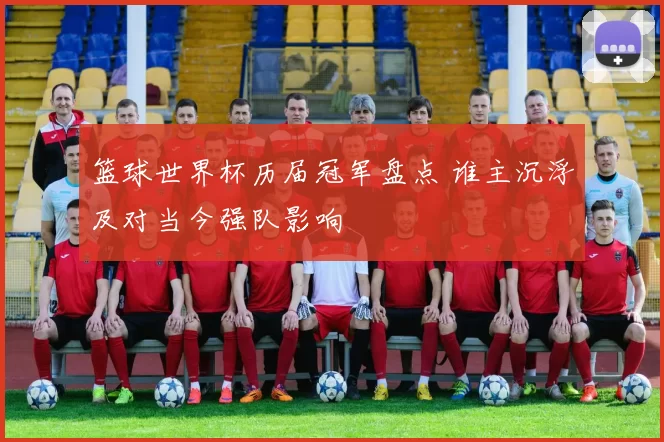 篮球世界杯历届冠军盘点 谁主沉浮及对当今强队影响