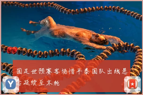国足世预赛客场惜平泰国队出线悬念延续至末轮