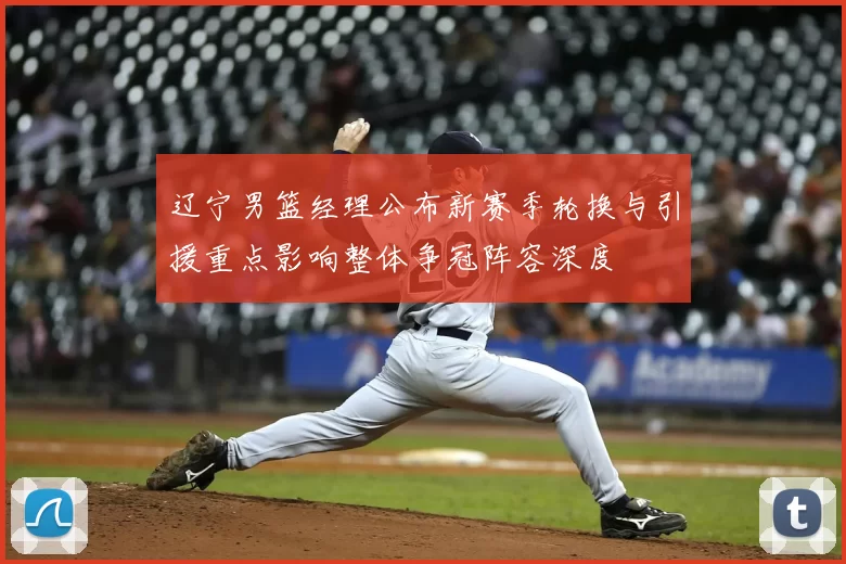 辽宁男篮经理公布新赛季轮换与引援重点影响整体争冠阵容深度