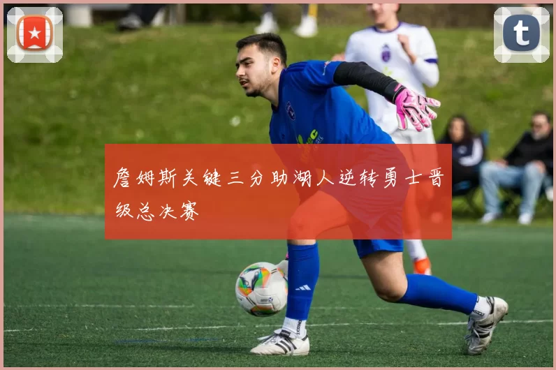 詹姆斯关键三分助湖人逆转勇士晋级总决赛