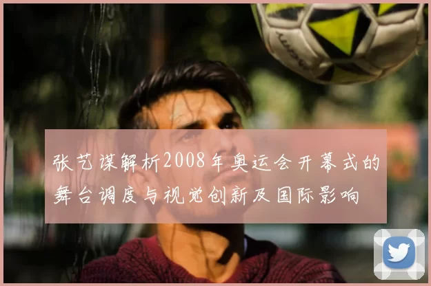 张艺谋解析2008年奥运会开幕式的舞台调度与视觉创新及国际影响