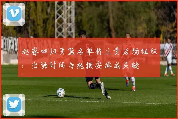 赵睿回归男篮名单将主责后场组织，出场时间与轮换安排成关键