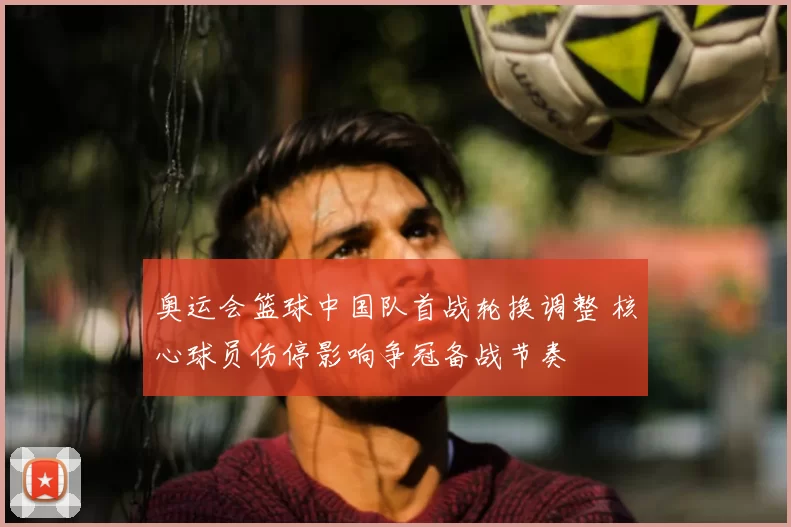 奥运会篮球中国队首战轮换调整 核心球员伤停影响争冠备战节奏