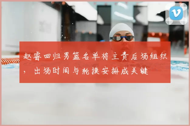 赵睿回归男篮名单将主责后场组织，出场时间与轮换安排成关键