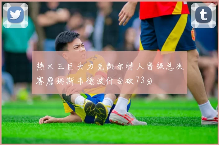 热火三巨头力克凯尔特人晋级总决赛詹姆斯韦德波什合砍73分