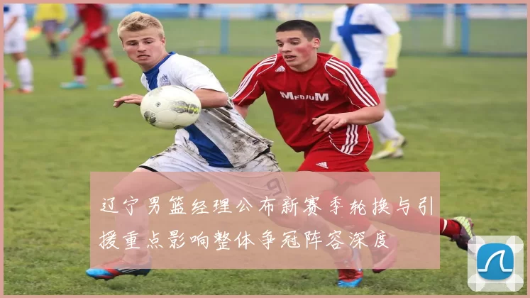 辽宁男篮经理公布新赛季轮换与引援重点影响整体争冠阵容深度