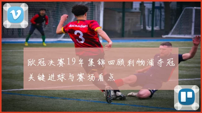 欧冠决赛19年集锦回顾利物浦夺冠关键进球与赛场看点